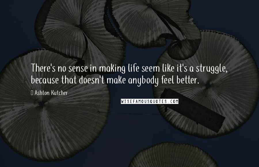 Ashton Kutcher Quotes: There's no sense in making life seem like it's a struggle, because that doesn't make anybody feel better.