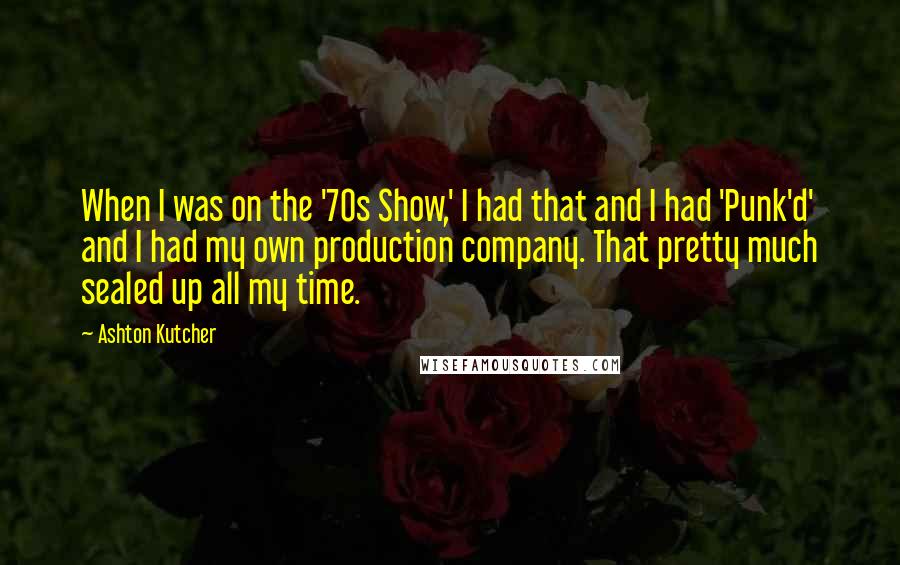 Ashton Kutcher Quotes: When I was on the '70s Show,' I had that and I had 'Punk'd' and I had my own production company. That pretty much sealed up all my time.