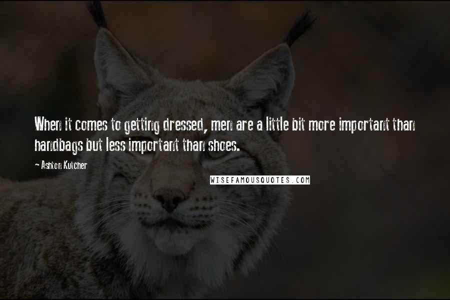 Ashton Kutcher Quotes: When it comes to getting dressed, men are a little bit more important than handbags but less important than shoes.