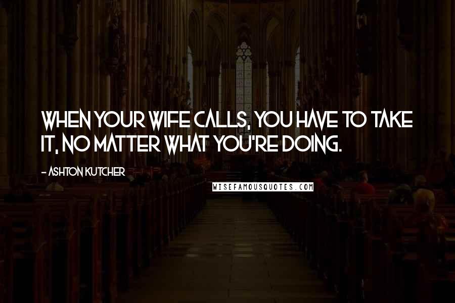 Ashton Kutcher Quotes: When your wife calls, you have to take it, no matter what you're doing.