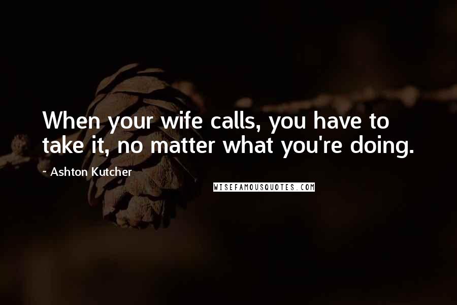 Ashton Kutcher Quotes: When your wife calls, you have to take it, no matter what you're doing.