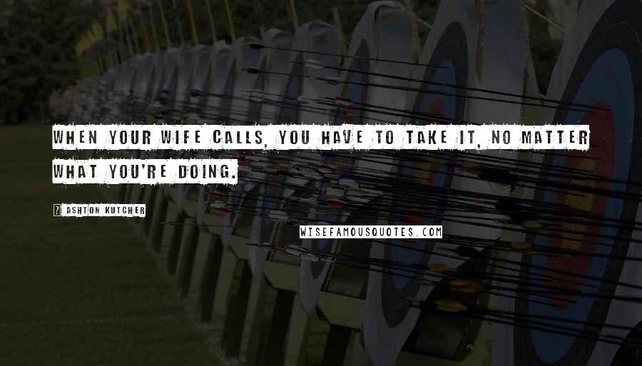 Ashton Kutcher Quotes: When your wife calls, you have to take it, no matter what you're doing.