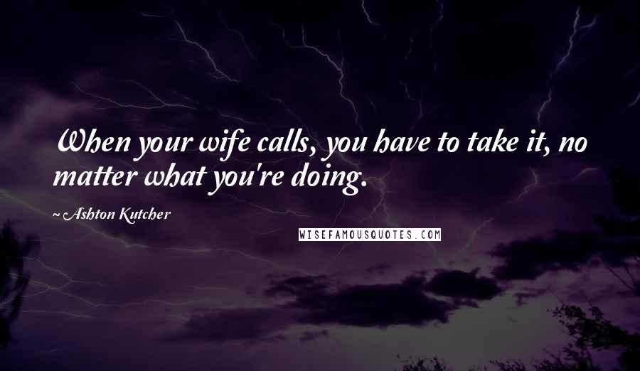 Ashton Kutcher Quotes: When your wife calls, you have to take it, no matter what you're doing.