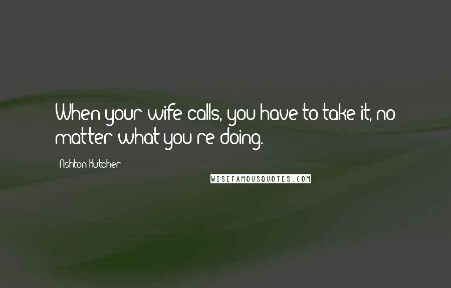 Ashton Kutcher Quotes: When your wife calls, you have to take it, no matter what you're doing.