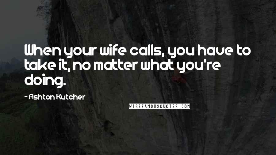 Ashton Kutcher Quotes: When your wife calls, you have to take it, no matter what you're doing.