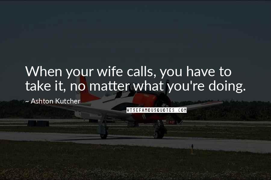 Ashton Kutcher Quotes: When your wife calls, you have to take it, no matter what you're doing.