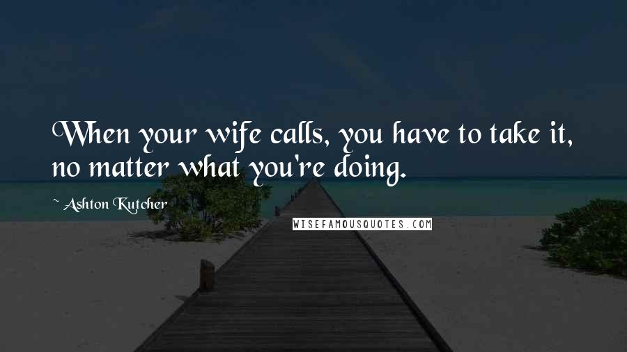 Ashton Kutcher Quotes: When your wife calls, you have to take it, no matter what you're doing.