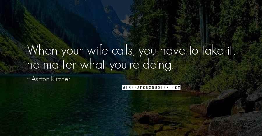 Ashton Kutcher Quotes: When your wife calls, you have to take it, no matter what you're doing.