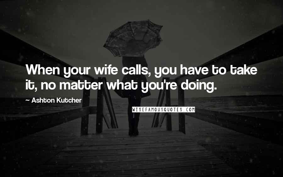 Ashton Kutcher Quotes: When your wife calls, you have to take it, no matter what you're doing.