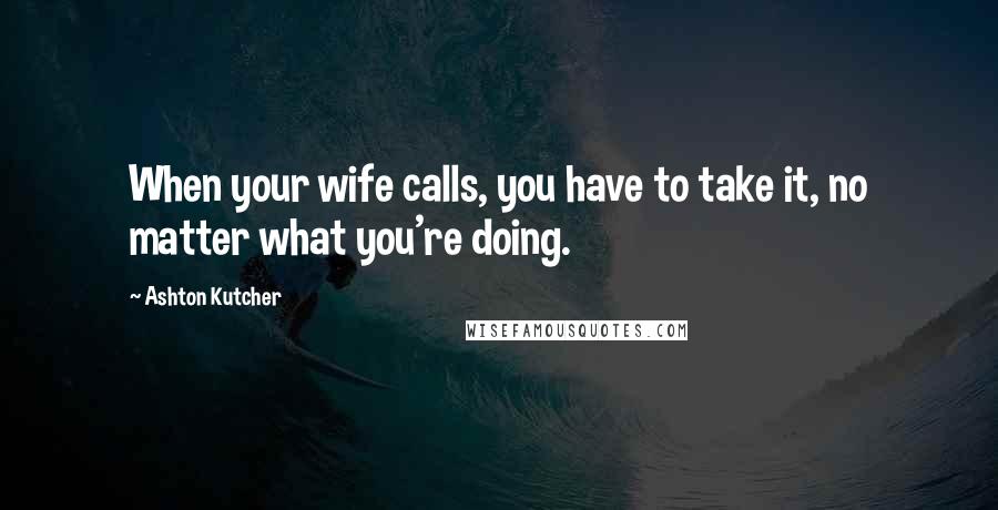 Ashton Kutcher Quotes: When your wife calls, you have to take it, no matter what you're doing.