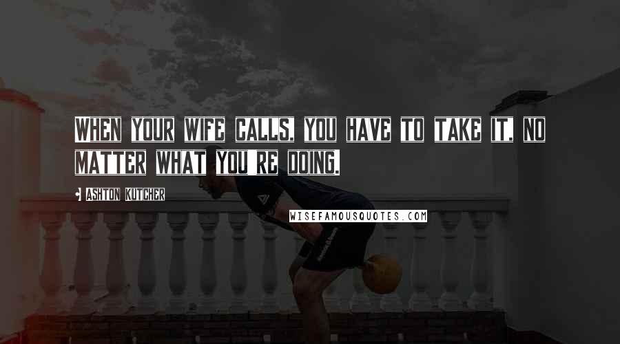 Ashton Kutcher Quotes: When your wife calls, you have to take it, no matter what you're doing.