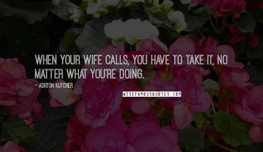 Ashton Kutcher Quotes: When your wife calls, you have to take it, no matter what you're doing.