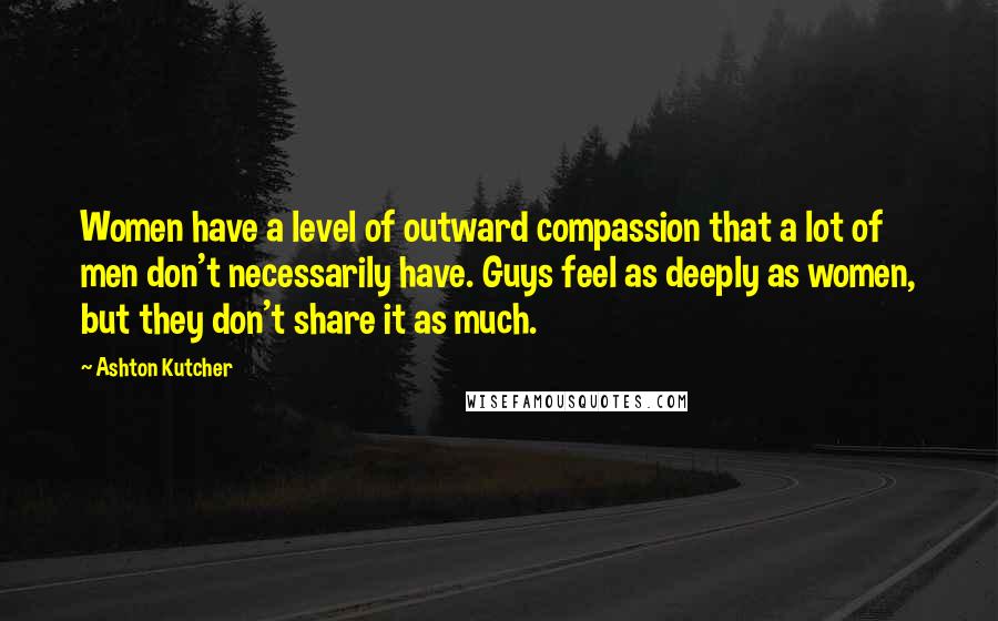 Ashton Kutcher Quotes: Women have a level of outward compassion that a lot of men don't necessarily have. Guys feel as deeply as women, but they don't share it as much.