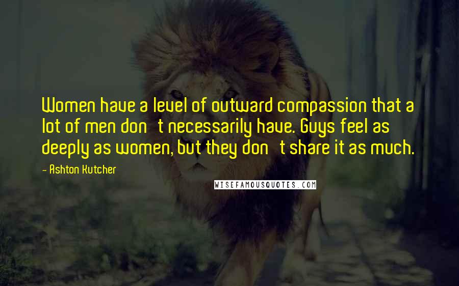 Ashton Kutcher Quotes: Women have a level of outward compassion that a lot of men don't necessarily have. Guys feel as deeply as women, but they don't share it as much.