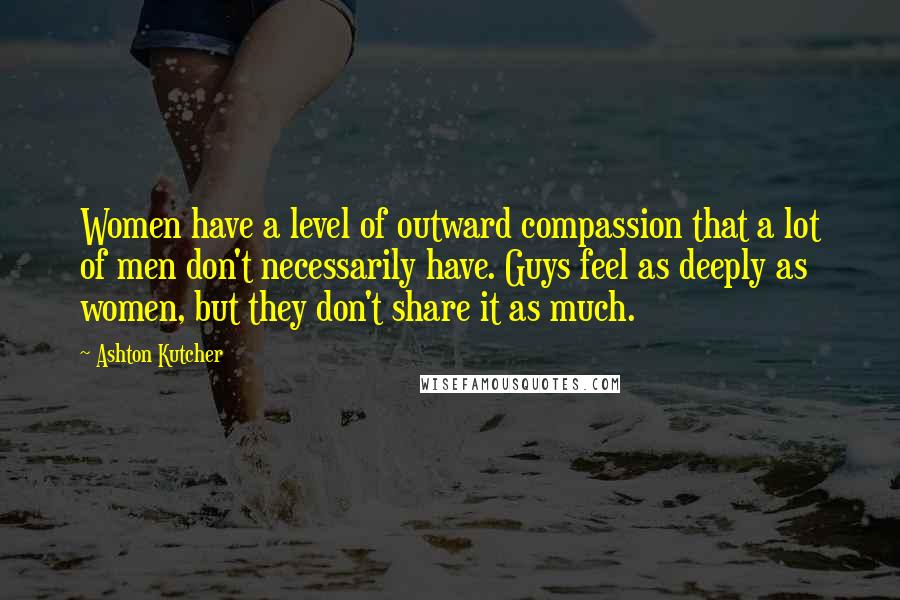 Ashton Kutcher Quotes: Women have a level of outward compassion that a lot of men don't necessarily have. Guys feel as deeply as women, but they don't share it as much.