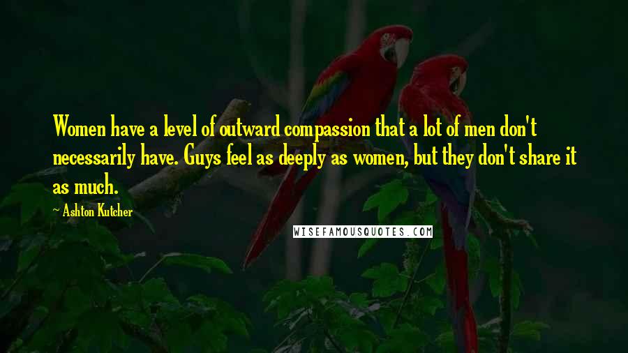 Ashton Kutcher Quotes: Women have a level of outward compassion that a lot of men don't necessarily have. Guys feel as deeply as women, but they don't share it as much.