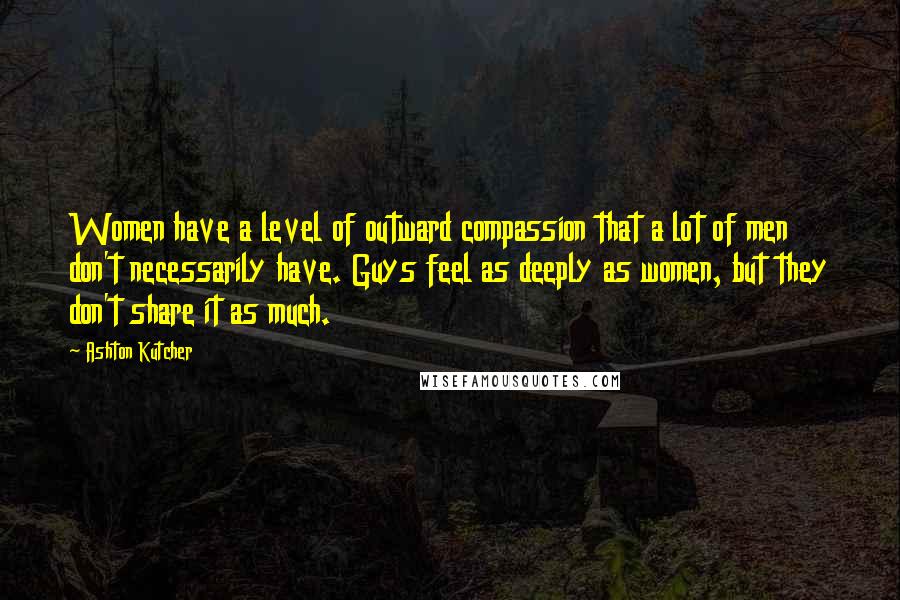 Ashton Kutcher Quotes: Women have a level of outward compassion that a lot of men don't necessarily have. Guys feel as deeply as women, but they don't share it as much.