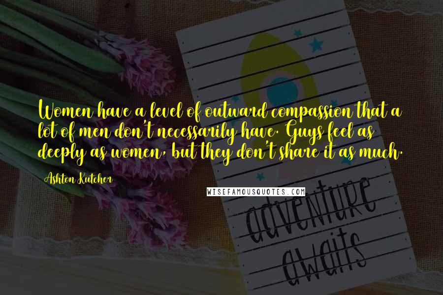 Ashton Kutcher Quotes: Women have a level of outward compassion that a lot of men don't necessarily have. Guys feel as deeply as women, but they don't share it as much.