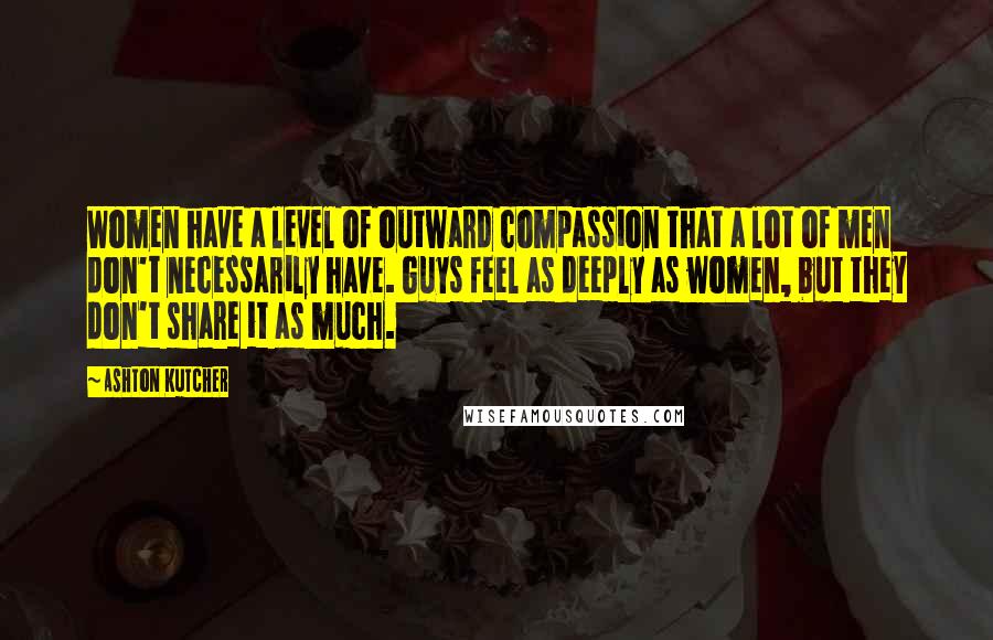 Ashton Kutcher Quotes: Women have a level of outward compassion that a lot of men don't necessarily have. Guys feel as deeply as women, but they don't share it as much.