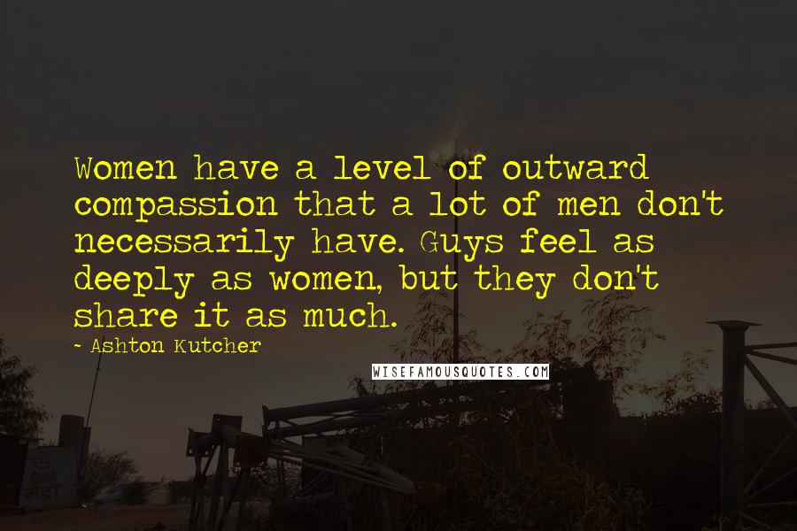 Ashton Kutcher Quotes: Women have a level of outward compassion that a lot of men don't necessarily have. Guys feel as deeply as women, but they don't share it as much.