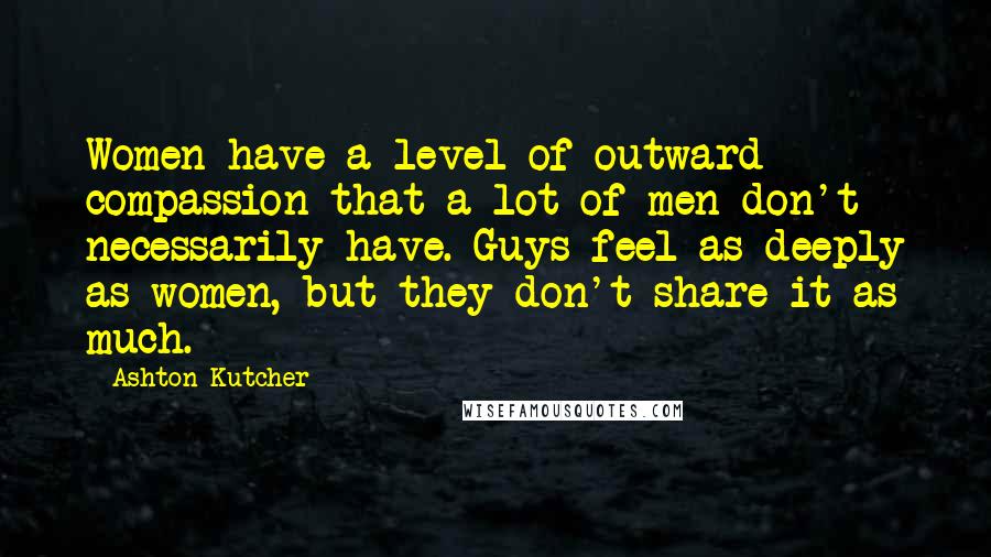 Ashton Kutcher Quotes: Women have a level of outward compassion that a lot of men don't necessarily have. Guys feel as deeply as women, but they don't share it as much.