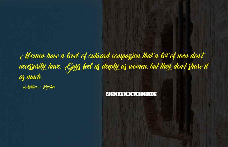 Ashton Kutcher Quotes: Women have a level of outward compassion that a lot of men don't necessarily have. Guys feel as deeply as women, but they don't share it as much.