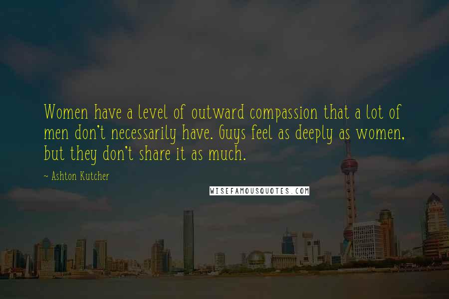 Ashton Kutcher Quotes: Women have a level of outward compassion that a lot of men don't necessarily have. Guys feel as deeply as women, but they don't share it as much.