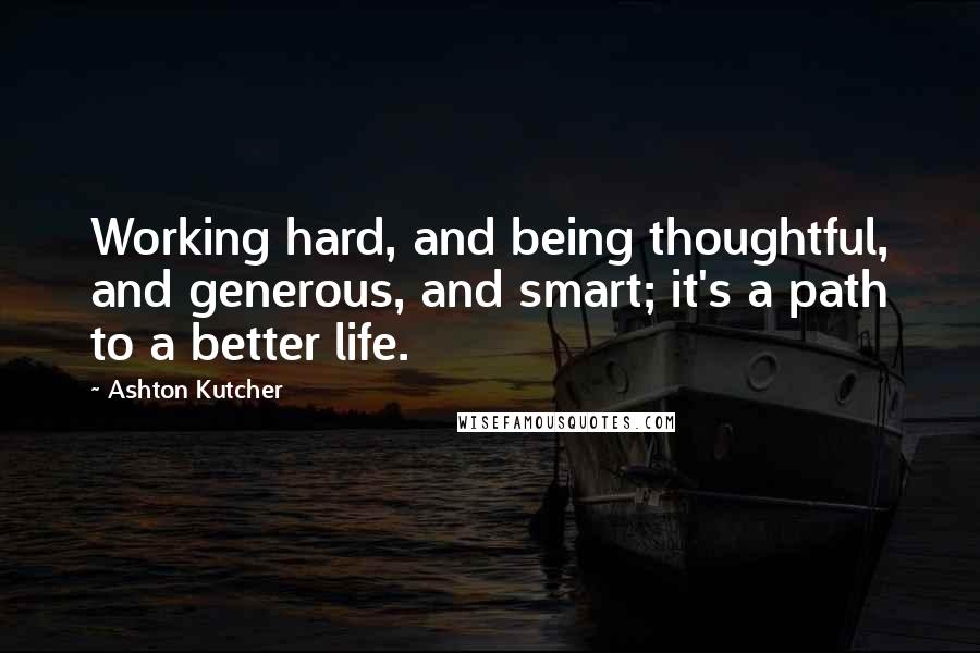 Ashton Kutcher Quotes: Working hard, and being thoughtful, and generous, and smart; it's a path to a better life.