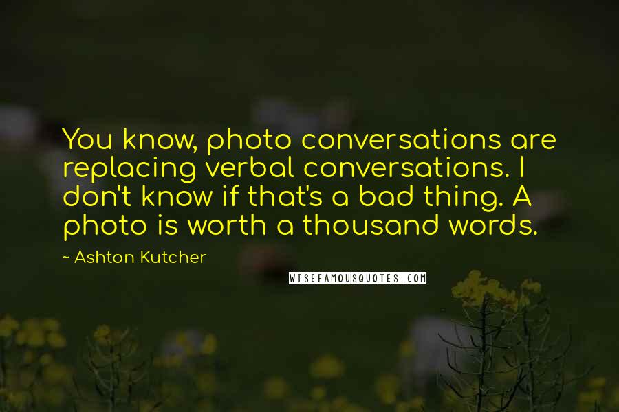 Ashton Kutcher Quotes: You know, photo conversations are replacing verbal conversations. I don't know if that's a bad thing. A photo is worth a thousand words.