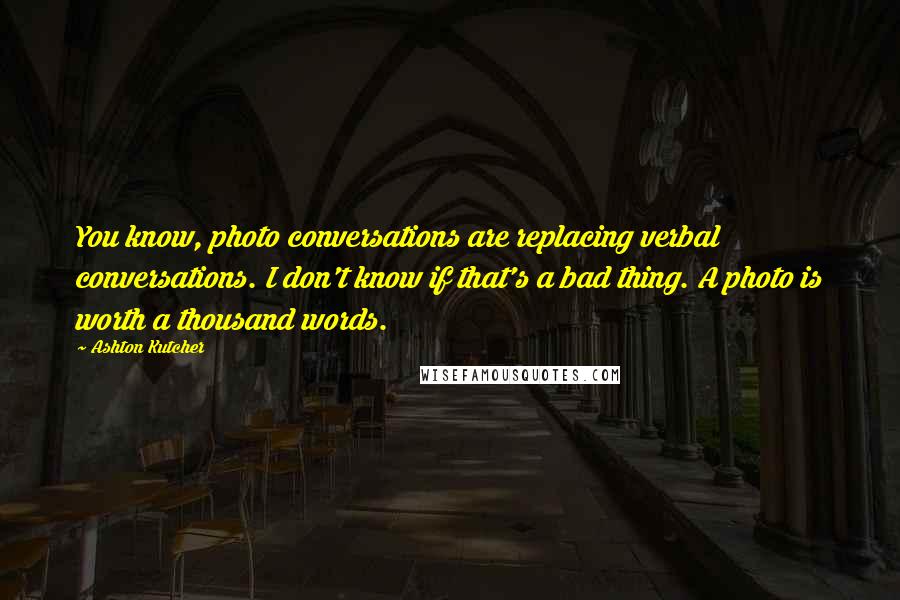 Ashton Kutcher Quotes: You know, photo conversations are replacing verbal conversations. I don't know if that's a bad thing. A photo is worth a thousand words.