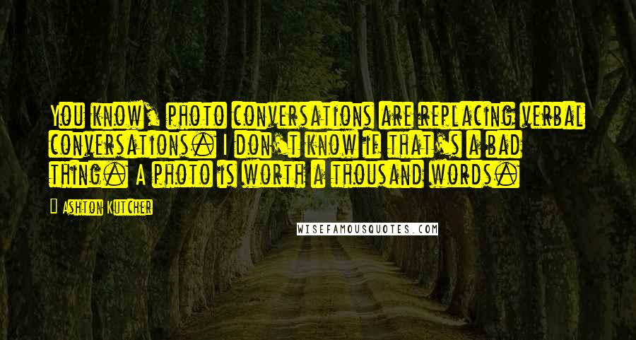 Ashton Kutcher Quotes: You know, photo conversations are replacing verbal conversations. I don't know if that's a bad thing. A photo is worth a thousand words.