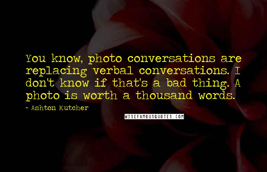 Ashton Kutcher Quotes: You know, photo conversations are replacing verbal conversations. I don't know if that's a bad thing. A photo is worth a thousand words.