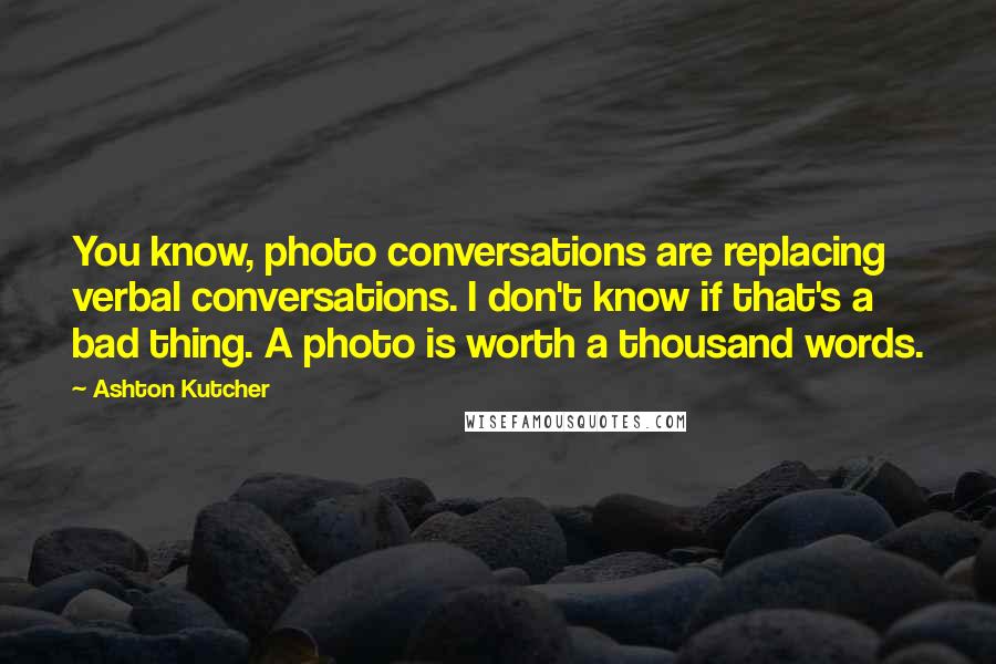 Ashton Kutcher Quotes: You know, photo conversations are replacing verbal conversations. I don't know if that's a bad thing. A photo is worth a thousand words.