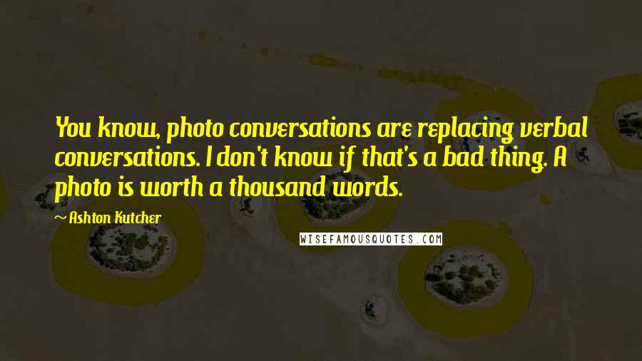 Ashton Kutcher Quotes: You know, photo conversations are replacing verbal conversations. I don't know if that's a bad thing. A photo is worth a thousand words.