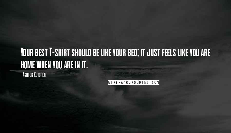 Ashton Kutcher Quotes: Your best T-shirt should be like your bed; it just feels like you are home when you are in it.