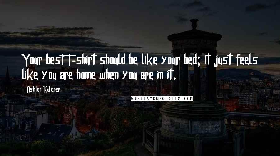 Ashton Kutcher Quotes: Your best T-shirt should be like your bed; it just feels like you are home when you are in it.