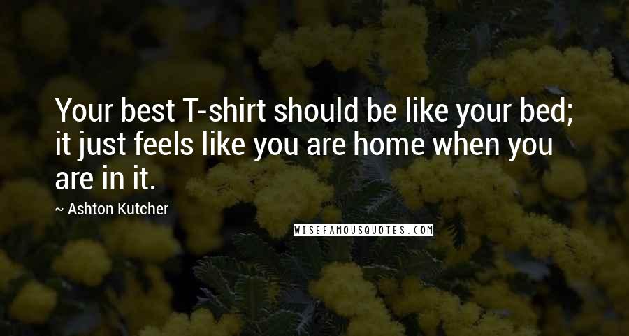 Ashton Kutcher Quotes: Your best T-shirt should be like your bed; it just feels like you are home when you are in it.