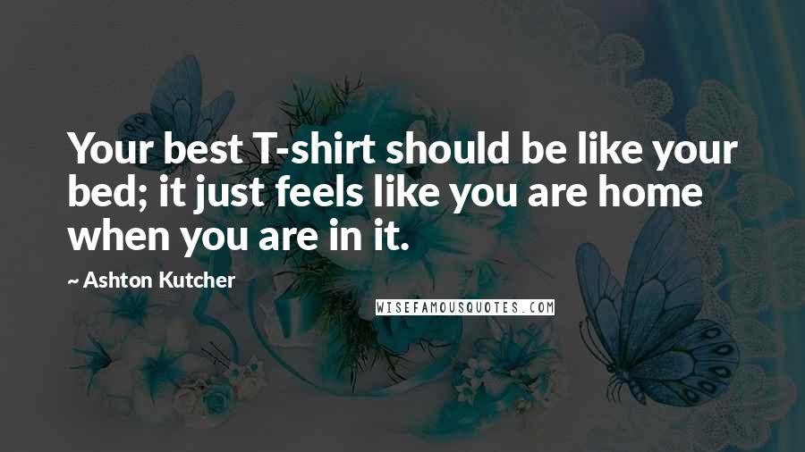 Ashton Kutcher Quotes: Your best T-shirt should be like your bed; it just feels like you are home when you are in it.