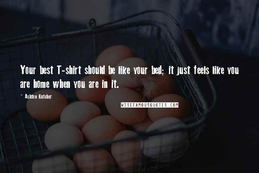 Ashton Kutcher Quotes: Your best T-shirt should be like your bed; it just feels like you are home when you are in it.