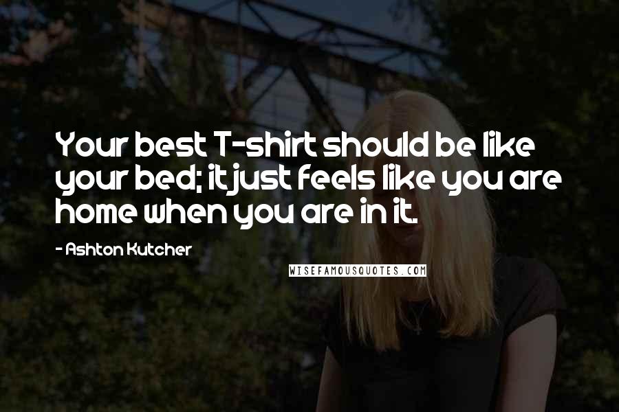 Ashton Kutcher Quotes: Your best T-shirt should be like your bed; it just feels like you are home when you are in it.