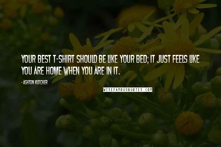Ashton Kutcher Quotes: Your best T-shirt should be like your bed; it just feels like you are home when you are in it.