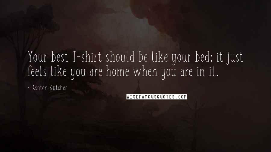 Ashton Kutcher Quotes: Your best T-shirt should be like your bed; it just feels like you are home when you are in it.