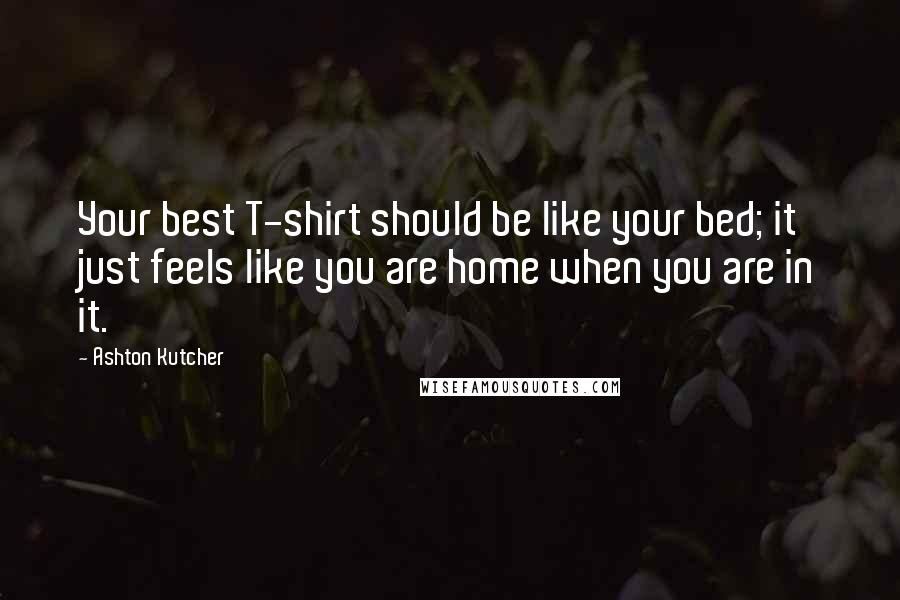 Ashton Kutcher Quotes: Your best T-shirt should be like your bed; it just feels like you are home when you are in it.