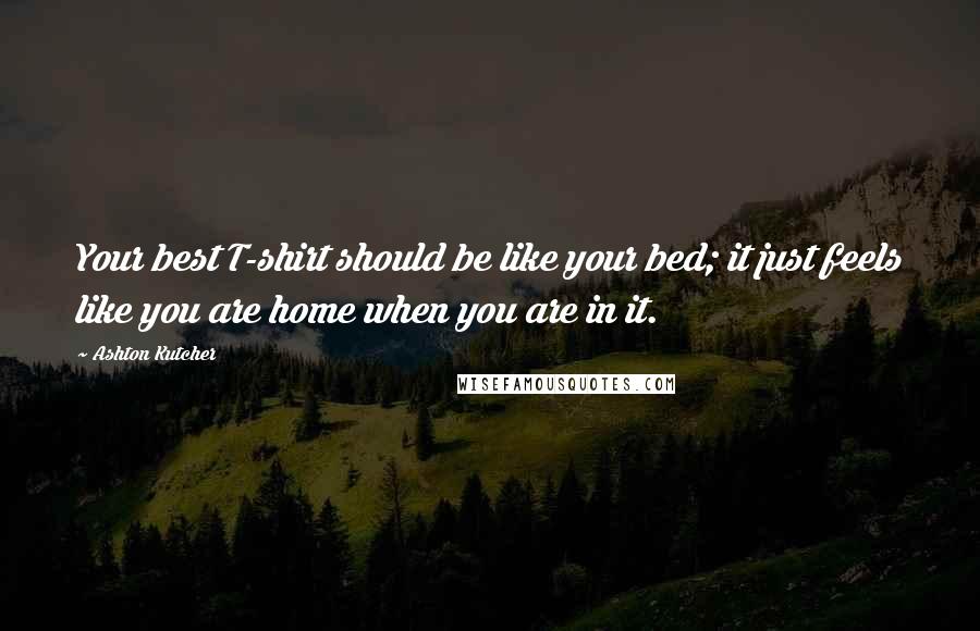 Ashton Kutcher Quotes: Your best T-shirt should be like your bed; it just feels like you are home when you are in it.