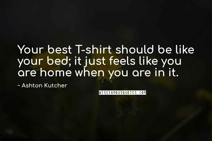 Ashton Kutcher Quotes: Your best T-shirt should be like your bed; it just feels like you are home when you are in it.