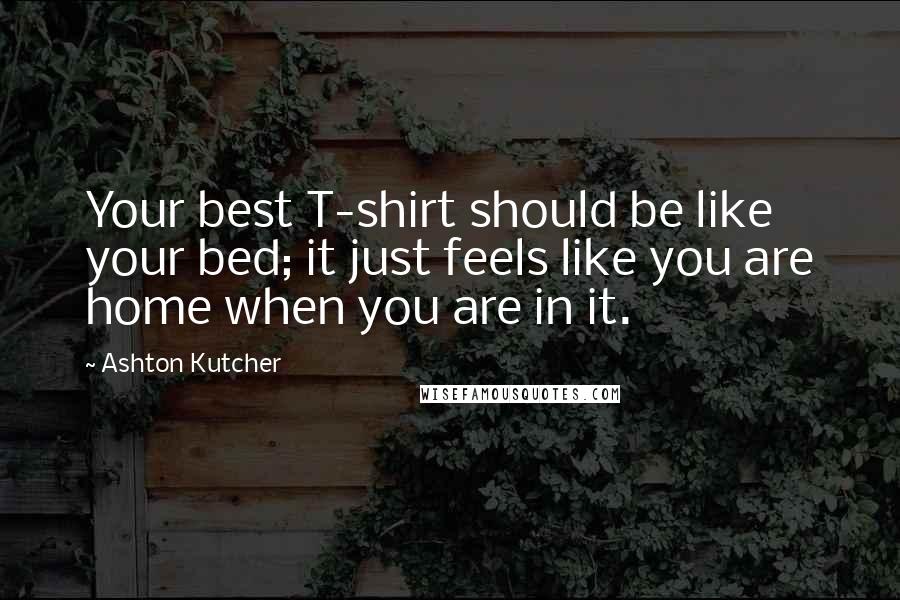 Ashton Kutcher Quotes: Your best T-shirt should be like your bed; it just feels like you are home when you are in it.