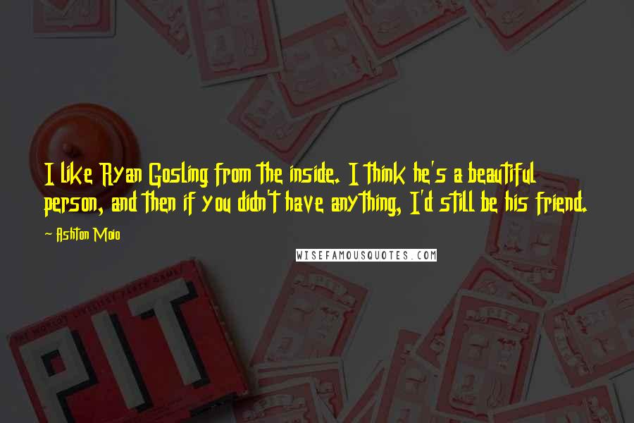 Ashton Moio Quotes: I like Ryan Gosling from the inside. I think he's a beautiful person, and then if you didn't have anything, I'd still be his friend.