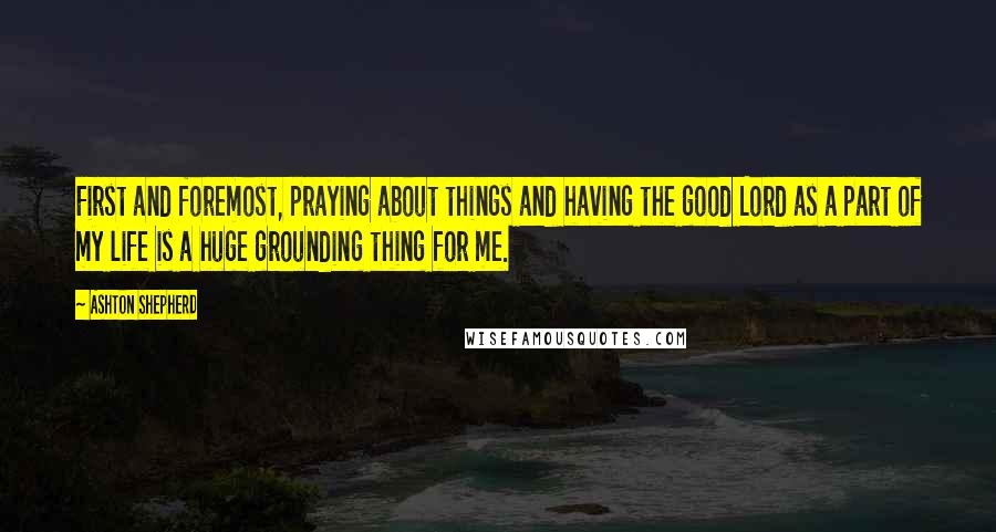 Ashton Shepherd Quotes: First and foremost, praying about things and having the good Lord as a part of my life is a huge grounding thing for me.
