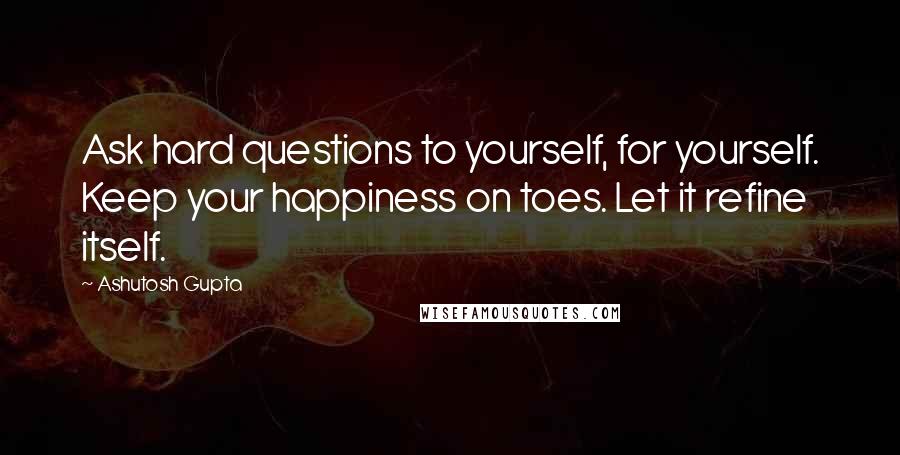 Ashutosh Gupta Quotes: Ask hard questions to yourself, for yourself. Keep your happiness on toes. Let it refine itself.