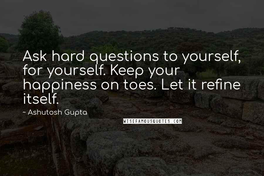 Ashutosh Gupta Quotes: Ask hard questions to yourself, for yourself. Keep your happiness on toes. Let it refine itself.